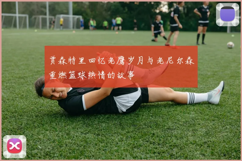 贾森特里回忆老鹰岁月与老尼尔森重燃篮球热情的故事