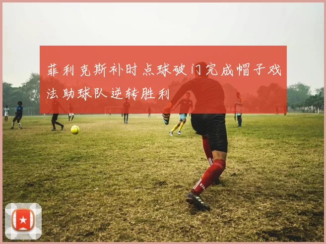 菲利克斯补时点球破门完成帽子戏法助球队逆转胜利