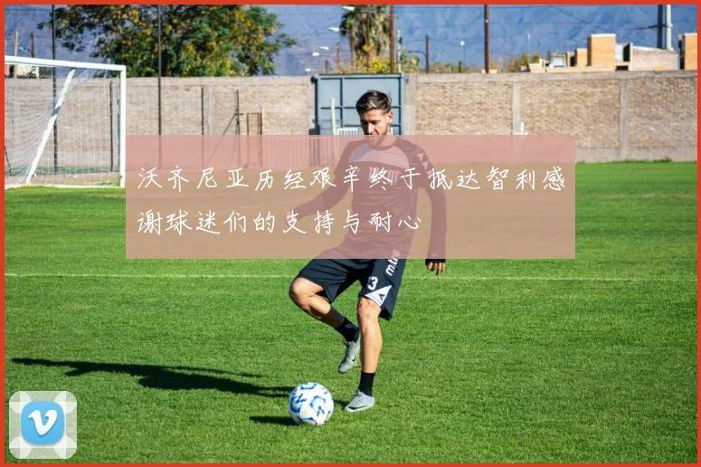 沃齐尼亚历经艰辛终于抵达智利感谢球迷们的支持与耐心