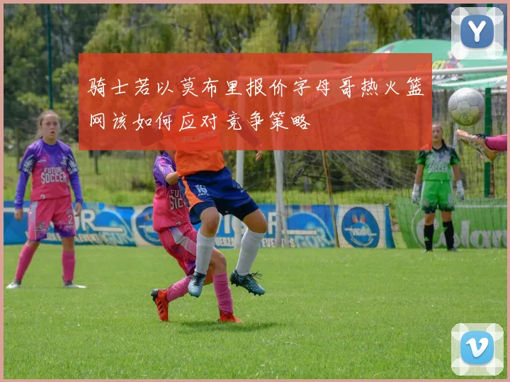 骑士若以莫布里报价字母哥热火篮网该如何应对竞争策略