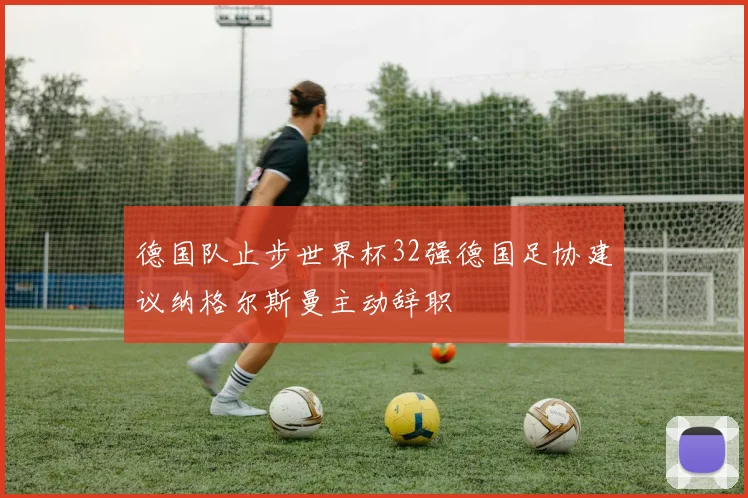 德国队止步世界杯32强德国足协建议纳格尔斯曼主动辞职