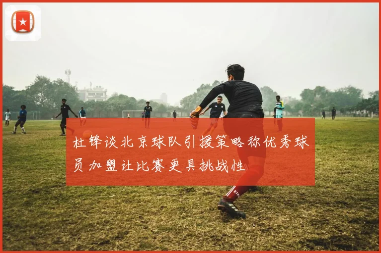 杜锋谈北京球队引援策略称优秀球员加盟让比赛更具挑战性