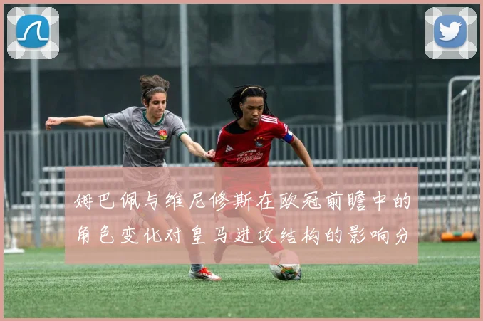 姆巴佩与维尼修斯在欧冠前瞻中的角色变化对皇马进攻结构的影响分析