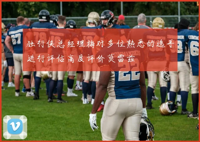 独行侠总经理梅对多位熟悉的选手进行评估高度评价莫雷兹