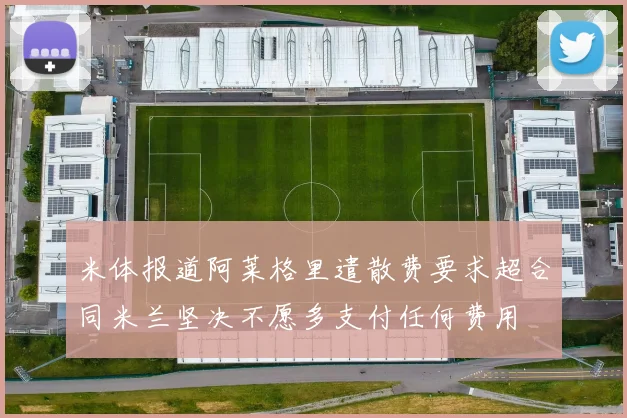米体报道阿莱格里遣散费要求超合同米兰坚决不愿多支付任何费用