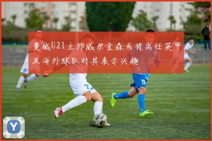 曼城U21主帅威尔金森或将离任英甲及海外球队对其表示兴趣