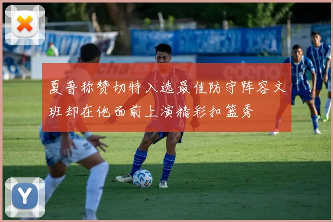 夏普称赞切特入选最佳防守阵容文班却在他面前上演精彩扣篮秀