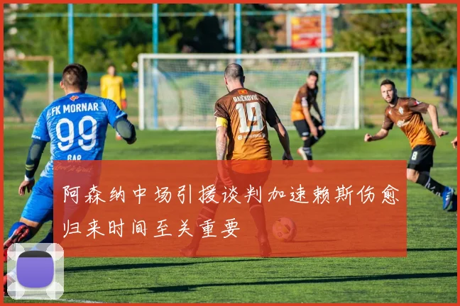 阿森纳中场引援谈判加速赖斯伤愈归来时间至关重要