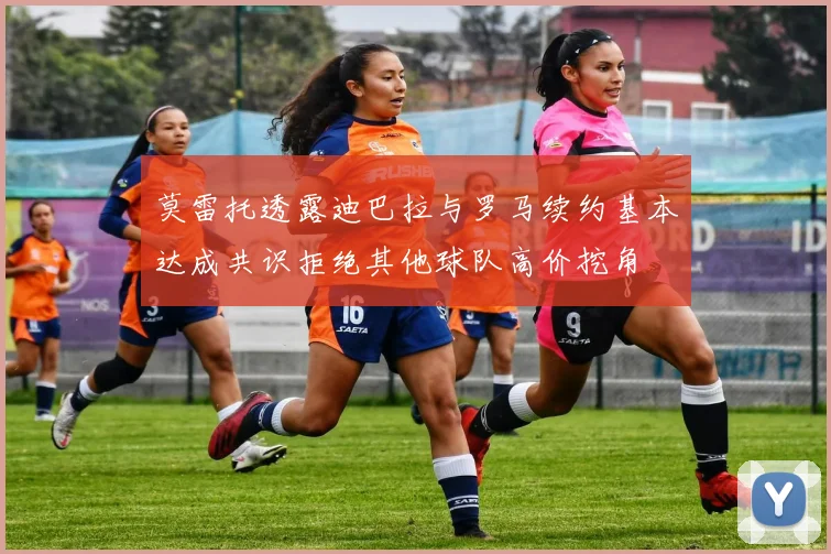 莫雷托透露迪巴拉与罗马续约基本达成共识拒绝其他球队高价挖角