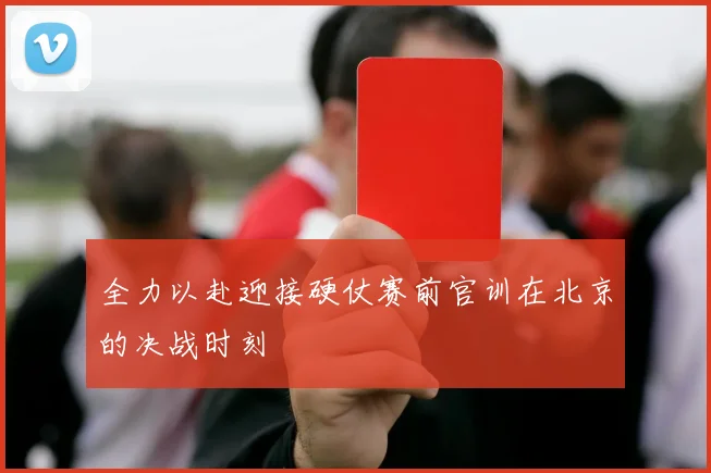 全力以赴迎接硬仗赛前官训在北京的决战时刻