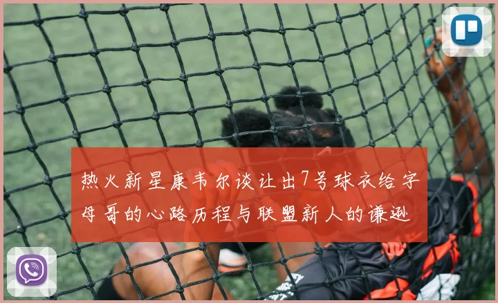 热火新星康韦尔谈让出7号球衣给字母哥的心路历程与联盟新人的谦逊态度