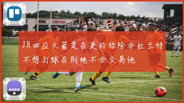 JR回应火箭是否更好称除非杜兰特不想打球否则绝不会交易他