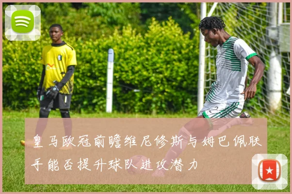 皇马欧冠前瞻维尼修斯与姆巴佩联手能否提升球队进攻潜力