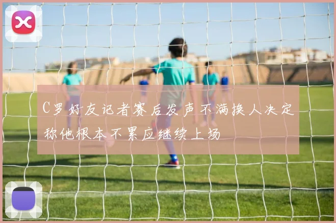 C罗好友记者赛后发声不满换人决定称他根本不累应继续上场
