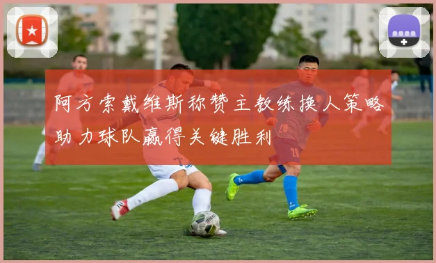 阿方索戴维斯称赞主教练换人策略助力球队赢得关键胜利