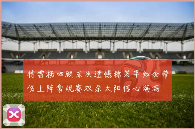 特雷杨回顾东决遗憾称若早知会带伤上阵常规赛双杀太阳信心满满