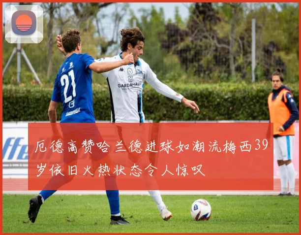 厄德高赞哈兰德进球如潮流梅西39岁依旧火热状态令人惊叹
