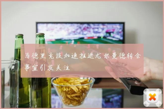 马德里竞技加速推进尤尔曼德转会事宜引发关注