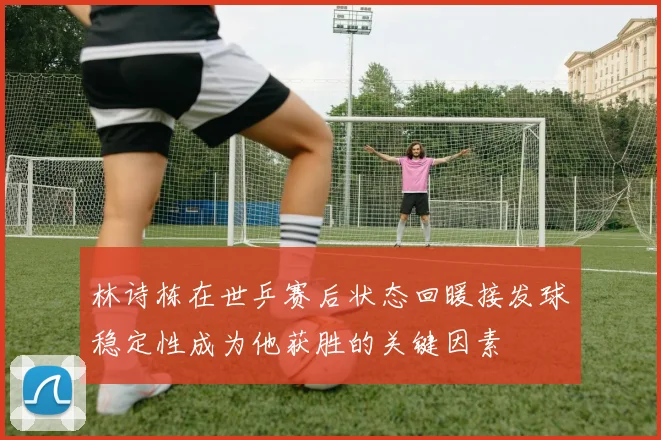 林诗栋在世乒赛后状态回暖接发球稳定性成为他获胜的关键因素