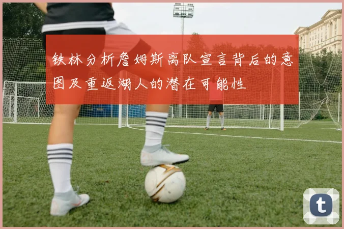 铁林分析詹姆斯离队宣言背后的意图及重返湖人的潜在可能性
