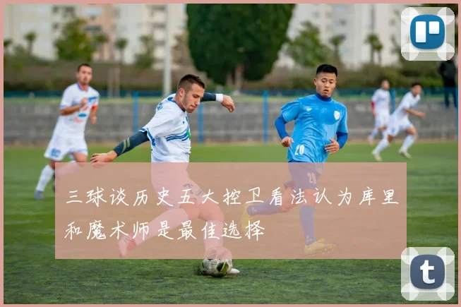 三球谈历史五大控卫看法认为库里和魔术师是最佳选择