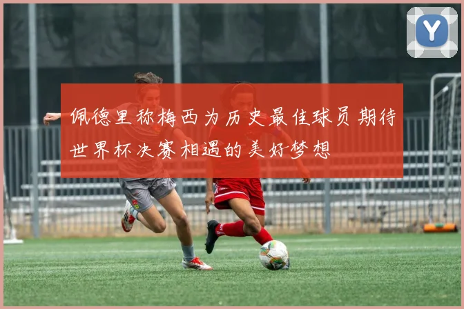 佩德里称梅西为历史最佳球员期待世界杯决赛相遇的美好梦想