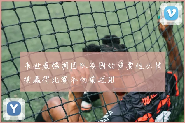 韦世豪强调团队氛围的重要性以持续赢得比赛和向前迈进