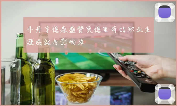 乔丹亨德森盛赞莫德里奇的职业生涯成就与影响力